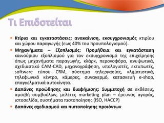  Κτίρια και εγκαταστάσεις: ανακαίνιση, εκσυγχρονισμός κτιρίου
  και χώρου παραγωγής (εως 40% του προυπολογισμού).
 Μηχανήματα – Εξοπλισμός: Προμήθεια και εγκατάσταση
  καινούριου εξοπλισμού για τον εκσυγχρονισμό της επιχείρησης
  όπως μηχανήματα παραγωγής, κλάρκ, περονοφόρα, ανυψωτικά,
  σχεδιαστικό CAM-CAD, μηχανογράφηση, υπολογιστές, εκτυπωτές,
  software τύπου CRM, σύστημα τηλεργασίας, κλιματιστικά,
  τηλεφωνικό κέντρο, κάμερες, συναγερμό, κατασκευή e-shop,
  επαγγελματικά αυτοκίνητα.
 Δαπάνες προώθησης και διαφήμισης: Συμμετοχή σε εκθέσεις,
  αμοιβή συμβούλων, μελέτες marketing plan – έρευνας αγοράς,
  ιστοσελίδα, συστήματα πιστοποίησης (ISO, HACCP)
 Δαπάνες σχεδιασμού και πιστοποίησης προιόντων
 