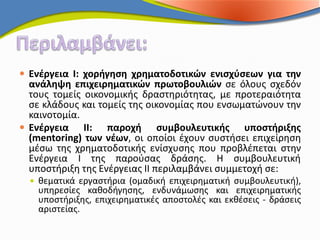  Ενέργεια Ι: χορήγηση χρηματοδοτικών ενισχύσεων για την
  ανάληψη επιχειρηματικών πρωτοβουλιών σε όλους σχεδόν
  τους τομείς οικονομικής δραστηριότητας, με προτεραιότητα
  σε κλάδους και τομείς της οικονομίας που ενσωματώνουν την
  καινοτομία.
 Ενέργεια ΙΙ: παροχή συμβουλευτικής υποστήριξης
  (mentoring) των νέων, οι οποίοι έχουν συστήσει επιχείρηση
  μέσω της χρηματοδοτικής ενίσχυσης που προβλέπεται στην
  Ενέργεια Ι της παρούσας δράσης. Η συμβουλευτική
  υποστήριξη της Ενέργειας ΙΙ περιλαμβάνει συμμετοχή σε:
   θεματικά εργαστήρια (ομαδική επιχειρηματική συμβουλευτική),
   υπηρεσίες καθοδήγησης, ενδυνάμωσης και επιχειρηματικής
   υποστήριξης, επιχειρηματικές αποστολές και εκθέσεις - δράσεις
   αριστείας.
 
