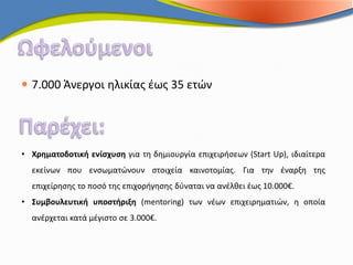  7.000 Άνεργοι ηλικίας έως 35 ετών




• Χρηματοδοτική ενίσχυση για τη δημιουργία επιχειρήσεων (Start Up), ιδιαίτερα
  εκείνων που ενσωματώνουν στοιχεία καινοτομίας. Για την έναρξη της
  επιχείρησης το ποσό της επιχορήγησης δύναται να ανέλθει έως 10.000€.
• Συμβουλευτική υποστήριξη (mentoring) των νέων επιχειρηματιών, η οποία
  ανέρχεται κατά μέγιστο σε 3.000€.
 