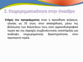 Στόχος του προγράμματος είναι η προώθηση ανέργων,
  ηλικίας ως 35 ετών, στην απασχόληση, μέσω της
  βελτίωσης των δεξιοτήτων τους στον αγροτοδιατροφικό
  τομέα και της παροχής συμβουλευτικής υποστήριξης για
  ανάληψη     επιχειρηματικής  δραστηριότητας    στον
  πρωτογενή τομέα.
 