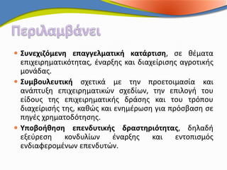  Συνεχιζόμενη επαγγελματική κατάρτιση, σε θέματα
  επιχειρηματικότητας, έναρξης και διαχείρισης αγροτικής
  μονάδας.
 Συμβουλευτική σχετικά με την προετοιμασία και
  ανάπτυξη επιχειρηματικών σχεδίων, την επιλογή του
  είδους της επιχειρηματικής δράσης και του τρόπου
  διαχείρισής της, καθώς και ενημέρωση για πρόσβαση σε
  πηγές χρηματοδότησης.
 Υποβοήθηση επενδυτικής δραστηριότητας, δηλαδή
  εξεύρεση     κονδυλίων    έναρξης    και   εντοπισμός
  ενδιαφερομένων επενδυτών.
 