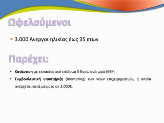  3.000 Άνεργοι ηλικίας έως 35 ετών




• Κατάρτιση με εκπαιδευτικό επίδομα 5 Ευρώ ανά ώρα (ΚΕΚ)
• Συμβουλευτική υποστήριξη (mentoring) των νέων επιχειρηματιών, η οποία
  ανέρχεται κατά μέγιστο σε 3.000€.
 