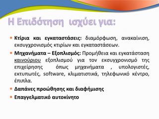  Κτίρια και εγκαταστάσεις: διαμόρφωση, ανακαίνιση,
  εκσυγχρονισμός κτιρίων και εγκαταστάσεων.
 Μηχανήματα – Εξοπλισμός: Προμήθεια και εγκατάσταση
  καινούριου εξοπλισμού για τον εκσυγχρονισμό της
  επιχείρησης     όπως μηχανήματα , υπολογιστές,
  εκτυπωτές, software, κλιματιστικά, τηλεφωνικό κέντρο,
  έπιπλα.
 Δαπάνες προώθησης και διαφήμισης
 Επαγγελματικό αυτοκίνητο
 