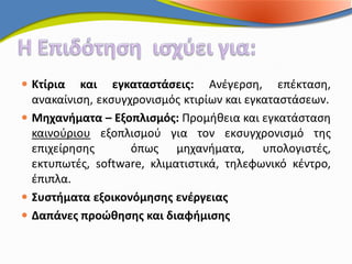  Κτίρια και εγκαταστάσεις: Ανέγερση, επέκταση,
  ανακαίνιση, εκσυγχρονισμός κτιρίων και εγκαταστάσεων.
 Μηχανήματα – Εξοπλισμός: Προμήθεια και εγκατάσταση
  καινούριου εξοπλισμού για τον εκσυγχρονισμό της
  επιχείρησης      όπως μηχανήματα, υπολογιστές,
  εκτυπωτές, software, κλιματιστικά, τηλεφωνικό κέντρο,
  έπιπλα.
 Συστήματα εξοικονόμησης ενέργειας
 Δαπάνες προώθησης και διαφήμισης
 