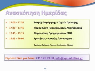  17:00 – 17:30     Έναρξη Επιχείρησης – Σημεία Προσοχής

 17:30 – 17:45     Παρουσίαση Προγραμμάτων Απασχόλησης

 17:45 – 19:15     Παρουσίαση Προγραμμάτων ΕΣΠΑ

 19:15 – 20:00     Ερωτήσεις – Απορίες / Απαντήσεις

                    Ομιλητές: Σαλματάς Γιώργος, Κεσόπουλος Κώστας




Είμαστε Εδώ για Εσάς: 2310 76 89 88, info@iqmarketing.gr


                               42
 