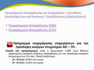  Προγράμματα Απασχόλησης ΟΑΕΔ
 Προγράμματα Απασχόλησης ΕΣΠΑ



      Πρόγραμμα επιχορήγησης επιχειρήσεων για την
       πρόσληψη ανέργων πτυχιούχων ΑΕΙ – ΤΕΙ .
Σκοπός του προγράμματος είναι η δημιουργία 5.000 νέων θέσεων
  εξαρτημένης εργασίας πλήρους απασχόλησης με την πρόσληψη ανέργων
  πτυχιούχων έως 35 ετών. Ποσά Επιδότησης:
    18 - 24 Ετών: 20,00 € ανά ημέρα
    24 - 35 Ετών: 25,00 € ανά ημέρα
 
