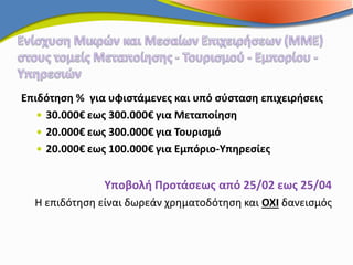 Επιδότηση % για υφιστάμενες και υπό σύσταση επιχειρήσεις
    30.000€ εως 300.000€ για Μεταποίηση
    20.000€ εως 300.000€ για Τουρισμό
    20.000€ εως 100.000€ για Εμπόριο-Υπηρεσίες


               Υποβολή Προτάσεως από 25/02 εως 25/04
  Η επιδότηση είναι δωρεάν χρηματοδότηση και ΟΧΙ δανεισμός
 
