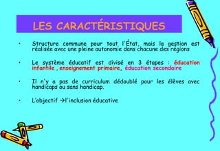 Structure commune pour tout l'État, mais la gestion est réalisée avec une pleine autonomie dans chacune des régions   Le système éducatif est divisé en 3 étapes :  éducation infantile  ,  enseignement primaire ,  éducation secondaire   Il n'y a pas de curriculum dédoublé pour les élèves avec handicaps ou sans handicap.   L’objectif   l'inclusion éducative   LES CARACTÉRISTIQUES 