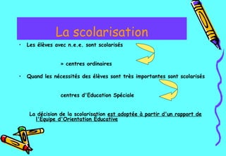 La scolarisation Les élèves avec n.e.e. sont scolarisés centres ordinaires Quand les nécessités des élèves sont très importantes   sont scolarisés  centres d'Education Spéciale   La décision de la scolarisation  est adoptée à partir d'un rapport de l'Équipe d'Orientation Éducative   