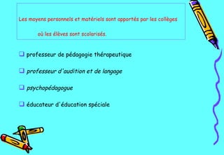 Les moyens personnels et matériels sont apportés par les collèges où les élèves sont scolarisés.   professeur de pédagogie thérapeutique   professeur d'audition et de langage psychopédagogue   éducateur d'éducation spéciale   