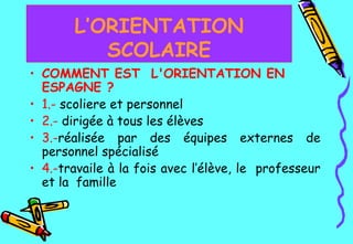 COMMENT EST  L'ORIENTATION EN ESPAGNE ? 1.-   scoliere et personnel  2.-   dirigée à tous les élèves  3.- réalisée par des équipes externes de personnel spécialisé 4.- travaile à la fois avec l’élève, le  professeur et la  famille   L’ORIENTATION SCOLAIRE 