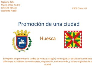 Promoción de una ciudad
Huesca
Escogimos de promover la ciudad de Huesca (Aragón) y de organizar durante dos semanas
diferentes actividades como deportes, degustación, turismo verde, y visitas originales de la
ciudad
Natacha Zahr
Marie-Chloé André
Emeline Renard
Charlotte Piette
ESCE Clase 317
 