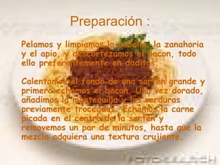 Preparación : Pelamos y limpiamos la cebolla, la zanahoria y el apio, y descortezamos el bacon, todo ello preferentemente en daditos. Calentamos el fondo de una sartén grande y primero echamos el bacon. Una vez dorado, añadimos la mantequilla y las verduras previamente troceadas. Echamos la carne picada en el centro de la sartén y removemos un par de minutos, hasta que la mezcla adquiera una textura crujiente.