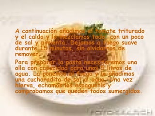 A continuación añadimos el tomate triturado y el caldo y lo mezclamos todo, con un poco de sal y pimienta. Dejamos a fuego suave durante 15 minutos, sin olvidarnos de remover. Para preparar la pasta necesitaremos una olla con capacidad para unos 5 litros de agua. La ponemos al fuego y le añadimos una cucharadita de sal al agua. Una vez hierva, echamos los espaguetis y comprobamos que queden todos sumergidos.   