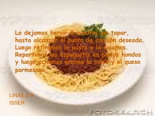 Lo dejamos hervir 8 minutos sin tapar, hasta alcanzar el punto de cocción deseada. Luego retiramos la pasta y la colamos. Repartimos los espaguetis en platos hondos y luego echamos encima la salsa y el queso parmesano . LINXE 2°A ISSER 