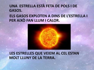 UNA ESTRELLA ESTÀ FETA DE POLS I DE
GASOS.
ELS GASOS EXPLOTEN A DINS DE L’ESTRELLA I
PER AIXÒ FAN LLUM I CALOR.
LES ESTRELLES QUE VEIEM AL CEL ESTAN
MOLT LLUNY DE LA TERRA.
 
