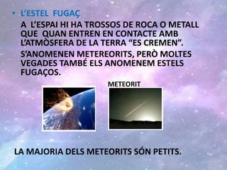 • L’ESTEL FUGAÇ
A L’ESPAI HI HA TROSSOS DE ROCA O METALL
QUE QUAN ENTREN EN CONTACTE AMB
L’ATMÒSFERA DE LA TERRA “ES CREMEN”.
S’ANOMENEN METEREORITS, PERÒ MOLTES
VEGADES TAMBÉ ELS ANOMENEM ESTELS
FUGAÇOS.
METEORIT
LA MAJORIA DELS METEORITS SÓN PETITS.
 