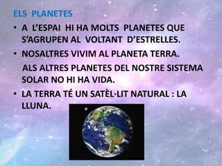 ELS PLANETES
• A L’ESPAI HI HA MOLTS PLANETES QUE
S’AGRUPEN AL VOLTANT D’ESTRELLES.
• NOSALTRES VIVIM AL PLANETA TERRA.
ALS ALTRES PLANETES DEL NOSTRE SISTEMA
SOLAR NO HI HA VIDA.
• LA TERRA TÉ UN SATÈL·LIT NATURAL : LA
LLUNA.
 