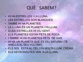 QUÈ SABEM?
• HI HA ESTRELLES I LA LLUNA.
• LES ESTRELLES SÓN BLANQUES.
• TAMBÉ HI HA PLANETES.
• LA LLUNA ÉS UN PLANETA I FA LLUM.
• A LES ESTRELLES HI VIU GENT.
• ELS PLANETES ESTAN FETS DE ROCA.
• I TAMBÉ HI HA PLANETES FETS DE GAS.
• HI HA UN PLANETA QUE ES DIU SATURN I TÉ
ANELLS AL SEU VOLTANT.
• ELS SOL ESTÀ AL CEL I FA MOLTA LLUM. CREMA.
• ELS ASTRONAUTES VAN A LA LLUNA.
 