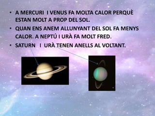• A MERCURI I VENUS FA MOLTA CALOR PERQUÈ
ESTAN MOLT A PROP DEL SOL.
• QUAN ENS ANEM ALLUNYANT DEL SOL FA MENYS
CALOR. A NEPTÚ I URÀ FA MOLT FRED.
• SATURN I URÀ TENEN ANELLS AL VOLTANT.
 