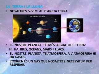 LA TERRA I LA LLUNA
• NOSALTRES VIVIM AL PLANETA TERRA.
• EL NOSTRE PLANETA TÉ MÉS AIGUA QUE TERRA:
HI HA RIUS, OCEANS, MARS I LLACS.
• EL NOSTRE PLANETA TÉ ATMÓSFERA. A L’ ATMÓSFERA HI
HA GASOS.
• L’OXÍGEN ÉS UN GAS QUE NOSALTRES NECESSITEM PER
RESPIRAR.
 