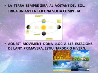 • LA TERRA SEMPRE GIRA AL VOLTANT DEL SOL.
TRIGA UN ANY EN FER UNA VOLTA COMPLETA.
• AQUEST MOVIMENT DÓNA LLOC A LES ESTACIONS
DE L’ANY: PRIMAVERA, ESTIU, TARDOR O HIVERN.
 