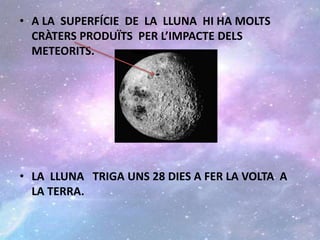 • A LA SUPERFÍCIE DE LA LLUNA HI HA MOLTS
CRÀTERS PRODUÏTS PER L’IMPACTE DELS
METEORITS.
• LA LLUNA TRIGA UNS 28 DIES A FER LA VOLTA A
LA TERRA.
 