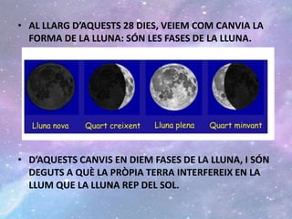 • AL LLARG D’AQUESTS 28 DIES, VEIEM COM CANVIA LA
FORMA DE LA LLUNA: SÓN LES FASES DE LA LLUNA.
• D’AQUESTS CANVIS EN DIEM FASES DE LA LLUNA, I SÓN
DEGUTS A QUÈ LA PRÒPIA TERRA INTERFEREIX EN LA
LLUM QUE LA LLUNA REP DEL SOL.
 