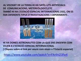 AL VOLTANT DE LA TERRA HI HA SATÈL·LITS ARTIFICIALS:
DE COMUNICACIONS, METEREÒLOGICS,ETC
TAMBÉ HI HA L’ESTACIÓ ESPACIAL INTERNACIONAL (ISS), ON ES
FAN DIFERENTS TIPUS D’INVESTIGACIONS I EXPERIMENTS .
HI HA DONES ASTRONAUTES COM LA QUE ENS ENSENYA COM
VIUEN A L’ESTACIÓ ESPACIAL INTERNACIONAL
( Cliqueu sobre el link per veure com viuen a l’Estació espacial)
https://www.youtube.com/watch?v=FXv9AZl3fw4
 