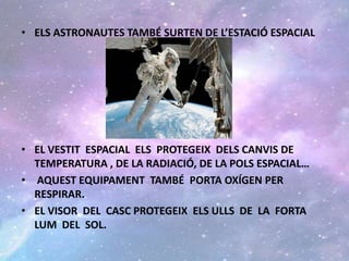 • ELS ASTRONAUTES TAMBÉ SURTEN DE L’ESTACIÓ ESPACIAL
• EL VESTIT ESPACIAL ELS PROTEGEIX DELS CANVIS DE
TEMPERATURA , DE LA RADIACIÓ, DE LA POLS ESPACIAL…
• AQUEST EQUIPAMENT TAMBÉ PORTA OXÍGEN PER
RESPIRAR.
• EL VISOR DEL CASC PROTEGEIX ELS ULLS DE LA FORTA
LUM DEL SOL.
 