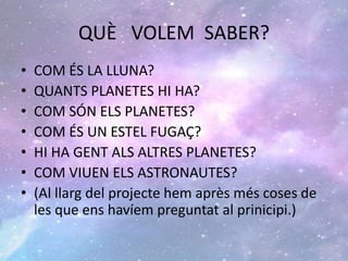 QUÈ VOLEM SABER?
• COM ÉS LA LLUNA?
• QUANTS PLANETES HI HA?
• COM SÓN ELS PLANETES?
• COM ÉS UN ESTEL FUGAÇ?
• HI HA GENT ALS ALTRES PLANETES?
• COM VIUEN ELS ASTRONAUTES?
• (Al llarg del projecte hem après més coses de
les que ens havíem preguntat al prinicipi.)
 