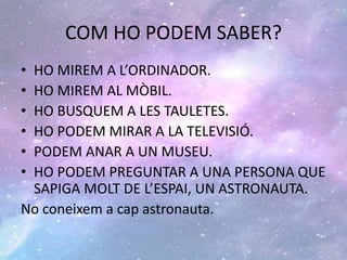 COM HO PODEM SABER?
• HO MIREM A L’ORDINADOR.
• HO MIREM AL MÒBIL.
• HO BUSQUEM A LES TAULETES.
• HO PODEM MIRAR A LA TELEVISIÓ.
• PODEM ANAR A UN MUSEU.
• HO PODEM PREGUNTAR A UNA PERSONA QUE
SAPIGA MOLT DE L’ESPAI, UN ASTRONAUTA.
No coneixem a cap astronauta.
 