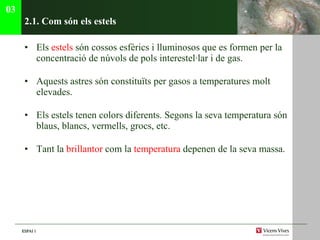 2.1. C om són els estels Els  estels  són cossos esfèrics i lluminosos que es formen per la concentració de núvols de pols interestel·lar i de gas. Aquests astres són constituïts per gasos a temperatures molt elevades. Els estels tenen colors diferents. Segons la seva temperatura són blaus, blancs, vermells, grocs, etc. Tant la  brillantor  com la  temperatura  depenen de la seva massa.  03 