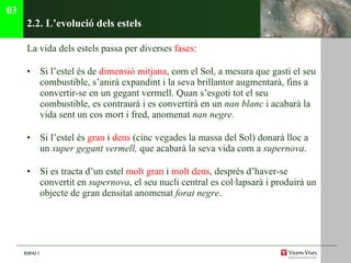 2.2. L’evoluci ó dels estels La vida dels estels passa per diverses  fases :  Si l’estel és de  dimensió mitjana , com el Sol, a mesura que gasti el seu combustible, s’anirà expandint i la seva brillantor augmentarà, fins a convertir-se en un gegant vermell. Quan s’esgoti tot el seu combustible, es contraurà i es convertirà en un  nan blanc  i acabarà la vida sent un cos mort i fred, anomenat  nan   negre . Si l’estel és  gran  i  dens  (cinc vegades la massa del Sol) donarà lloc a un  super gegant vermell,  que acabarà la seva vida com a  supernova . Si es tracta d’un estel  molt gran  i  molt dens , després d’haver-se convertit en  supernova , el seu nucli central es col·lapsarà i produirà un objecte de gran densitat anomenat  forat negre . 03 