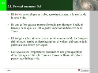 2.3. Un estel anomenat Sol El  Sol  és un estel que es troba, aproximadament, a la meitat de la seva vida. És una esfera gasosa enorme formada per hidrogen i heli, el tamany de la qual és 100 vegades superior al diàmetre de la Terra. El Sol gira sobre si mateix en el sentit contrari al de les busques del rellotge i també es desplaça girant al voltant del centre de la galàxia a uns 20 km per segon. Les seves altes temperatures produeixen una gran quantitat d’energia que arriba a la Terra en forma de llum i de calor i permet que hi hagi vida. 03 