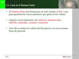 3.1. C om és el Sistema Solar El  Sistema Solar  est à format per un estel central, el  Sol , i una gran quantitat de cossos planetaris que giren al seu voltant.  Aquests cossos planetaris són:  planetes ,  planetes nans ,  satèl· lits ,  asteroides ,  cometes  i  meteorits . Tots ells es troben al voltant del Sol gràcies a la seva enorme força de gravetat.  03 