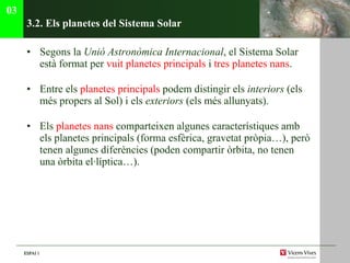 3.2. Els planetes del Sistema Solar Segons la  Unió Astronòmica   Internacional , el Sistema Solar està format per  vuit planetes principals  i  tres planetes nans . Entre els  planetes principals  podem distingir els  interiors  (els més propers al Sol) i els  exteriors  (els més allunyats). Els  planetes nans  comparteixen algunes característiques amb els planetes principals (forma esfèrica, gravetat pròpia…), però tenen algunes diferències (poden compartir òrbita, no tenen una òrbita el·líptica…). 03 