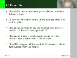 4.1. Els sat èl·lits Els  satèl·lits  són cossos menors que els planetes, al voltant dels quals giren. La majoria són esfèrics, com la LLuna, tot i que també n’hi ha d’irregulars. Els planetes exteriors del Sistema Solar tenen nombrosos satèl·lits. Hi destaca Saturn, que en té 17. Els planetes interiors, com Mercuri i Venus, no tenen satèl·lits, però la Terra i Mart sí que en tenen. El satèl·lit més gran del Sistema Solar (Ganimedes) i el més petit (Leda) pertanyen a Júpiter. 03 