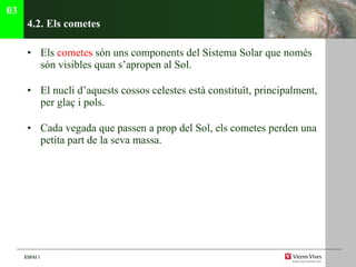 4.2. Els cometes Els  cometes  són uns components del Sistema Solar que només  són visibles quan s’apropen al Sol . El nucli d’aquests cossos celestes està constituït, principalment, per glaç i pols.  Cada vegada que passen a prop del Sol, els cometes perden una petita part de la seva massa. 03 