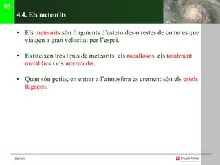 4.4. Els meteorits Els  meteorits  són fragments d’asteroides o restes de cometes que viatgen a gran velocitat per l’espai. Existeixen tres tipus de meteorits: els  rocallosos , els  totalment metàl·lics  i els  intermedis .  Quan són petits, en entrar a l’atmosfera es cremen: són els  estels   fugaços . 03 