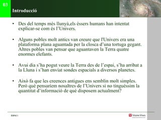 Introducci ó Des del temps més llunyà,els éssers humans han intentat  explicar-se com és l’Univers. Alguns pobles molt antics van creure que l'Univers era una plataforma plana aguantada per la closca d’una tortuga gegant. Altres pobles van pensar que aguantaven la Terra quatre enormes elefants. Avui dia s’ha pogut veure la Terra des de l’espai, s’ha arribat a la Lluna i s’han enviat sondes espacials a diversos planetes. Això fa que les creences antigues ens semblin molt simples. Però què pensaríem nosaltres de l’Univers si no tinguéssim la quantitat d’informació de què disposem actualment? 03 