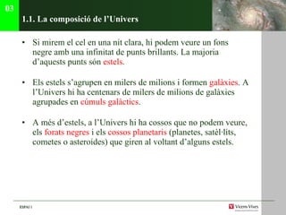 1.1. La composici ó de l’Univers Si mirem el cel en una nit clara, hi podem veure un fons negre amb una infinitat de punts brillants. La majoria d’aquests punts són  estels . Els estels s’agrupen en milers de milions i formen  galàxies . A l’Univers hi ha centenars de milers de milions de galàxies agrupades en  c úmuls galàctics . A més d’estels, a l’Univers hi ha cossos que no podem veure, els  forats negres  i els  cossos planetaris  (planetes, satèl·lits, cometes o asteroides) que giren al voltant d’alguns estels. 03 