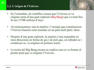 1.2. L’origen de l’Univers En l’actualitat, els cient ífics creuen que l’Univers es va originar arran d’una gran explosió ( Big Bang ) que va tenir lloc fa uns 13700 milions d’anys. Al començament, tota la matèria i l’energia que constitueixen l’Univers haurien estat reunides en un punt molt petit i dens. Després d’una gran explosió, la matèria s’anà expandint en totes direccions en forma de gas i de pols que, en refredar-se i condensar-se, va originar els primers estels. La teoria del Big Bang encara no explica com es va formar el primer punt que va originar l’Univers.  03 