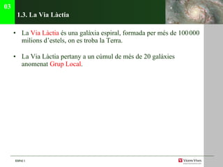 1.3. La V ia Làctia La  V ia Làctia  és una galàxia espiral, formada per més de 100   000 milions d’estels, on es troba la Terra.  La V ia Làctia pertany a un cúmul de més de 20 galàxies anomenat  Grup Local . 03 