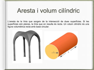 Aresta i volum cilíndric
L’aresta és la línia que sorgeix de la intersecció de dues superfícies. Si les
superfícies són planes, la línia que en resulta és recta. Un volum cilíndric és una
figura volumètrica recta amb base circular.
 