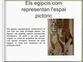 Els egipcis com
representan l'espai
pictòric
Els egipcis representaven artísticament el
seu món per mitjà d’imatges planes. Les
figures i els objectes estaven representats
frontalment, de perfil o en tres quarts
seguint un criteri de simplificar les formes.
Les figures humanes variaven de mida
segons el rang que ocupaven en la
jerarquia social.
 
