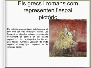 Els grecs i romans com
representen l'espai
pictòric
Els egipcis representaven artísticament el
seu món per mitjà d’imatges planes. Les
figures i els objectes estaven representats
frontalment, de perfil o en tres quarts
seguint un criteri de simplificar les formes.
Les figures humanes variaven de mida
segons el rang que ocupaven en la
jerarquia social.
 