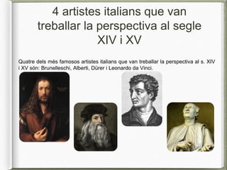 4 artistes italians que van
treballar la perspectiva al segle
XIV i XV
Quatre dels més famosos artistes italians que van treballar la perspectiva al s. XIV
i XV són: Brunelleschi, Alberti, Dürer i Leonardo da Vinci.
 