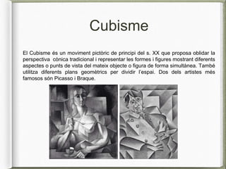 Cubisme
El Cubisme és un moviment pictòric de principi del s. XX que proposa oblidar la
perspectiva cònica tradicional i representar les formes i figures mostrant diferents
aspectes o punts de vista del mateix objecte o figura de forma simultànea. També
utilitza diferents plans geomètrics per dividir l’espai. Dos dels artistes més
famosos són Picasso i Braque.
 
