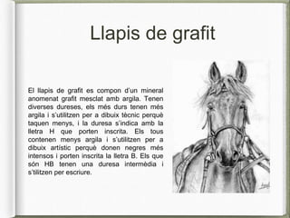 Llapis de grafit
El llapis de grafit es compon d’un mineral
anomenat grafit mesclat amb argila. Tenen
diverses dureses, els més durs tenen més
argila i s’utilitzen per a dibuix tècnic perquè
taquen menys, i la duresa s’indica amb la
lletra H que porten inscrita. Els tous
contenen menys argila i s’utilitzen per a
dibuix artístic perquè donen negres més
intensos i porten inscrita la lletra B. Els que
són HB tenen una duresa intermèdia i
s’tilitzen per escriure.
 